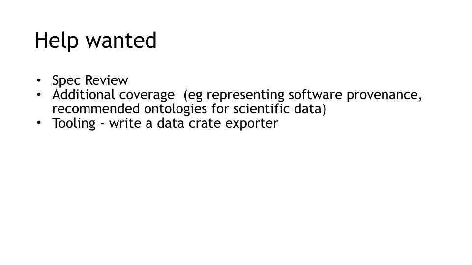 Help wanted
Spec Review
Additional coverage  (eg representing software provenance, recommended ontologies for scientific data)
Tooling - write a data crate exporter
